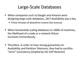 Large-Scale Databases
 When companies such as Google and Amazon were
designing large-scale databases, 24/7 Availability was a key
 A few minutes of downtime means lost revenue
 When horizontally scaling databases to 1000s of machines,
the likelihood of a node or a network failure
increases tremendously
 Therefore, in order to have strong guarantees on
Availability and Partition Tolerance, they had to sacrifice
“strict” Consistency (implied by the CAP theorem)
 