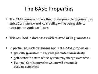 The BASE Properties
 The CAP theorem proves that it is impossible to guarantee
strict Consistency and Availability while being able to
tolerate network partitions
 This resulted in databases with relaxed ACID guarantees
 In particular, such databases apply the BASE properties:
 Basically Available: the system guarantees Availability
 Soft-State: the state of the system may change over time
 Eventual Consistency: the system will eventually
become consistent
 