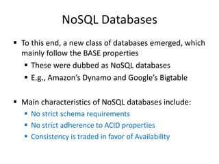 NoSQL Databases
 To this end, a new class of databases emerged, which
mainly follow the BASE properties
 These were dubbed as NoSQL databases
 E.g., Amazon’s Dynamo and Google’s Bigtable
 Main characteristics of NoSQL databases include:
 No strict schema requirements
 No strict adherence to ACID properties
 Consistency is traded in favor of Availability
 