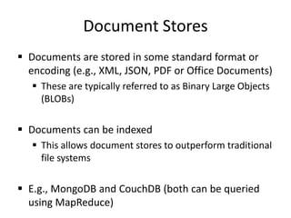 Document Stores
 Documents are stored in some standard format or
encoding (e.g., XML, JSON, PDF or Office Documents)
 These are typically referred to as Binary Large Objects
(BLOBs)
 Documents can be indexed
 This allows document stores to outperform traditional
file systems
 E.g., MongoDB and CouchDB (both can be queried
using MapReduce)
 