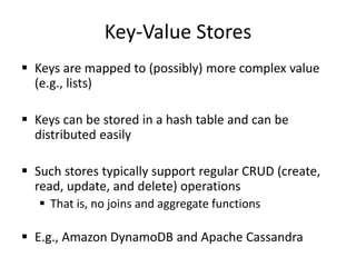 Key-Value Stores
 Keys are mapped to (possibly) more complex value
(e.g., lists)
 Keys can be stored in a hash table and can be
distributed easily
 Such stores typically support regular CRUD (create,
read, update, and delete) operations
 That is, no joins and aggregate functions
 E.g., Amazon DynamoDB and Apache Cassandra
 