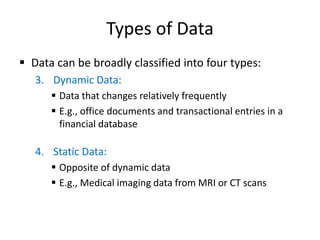 Types of Data
 Data can be broadly classified into four types:
3. Dynamic Data:
 Data that changes relatively frequently
 E.g., office documents and transactional entries in a
financial database
4. Static Data:
 Opposite of dynamic data
 E.g., Medical imaging data from MRI or CT scans
 