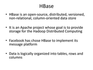 HBase
• HBase is an open-source, distributed, versioned,
non-relational, column-oriented data store
• It is an Apache project whose goal is to provide
storage for the Hadoop Distributed Computing
• Facebook has chose HBase to implement its
message platform
• Data is logically organized into tables, rows and
columns
 