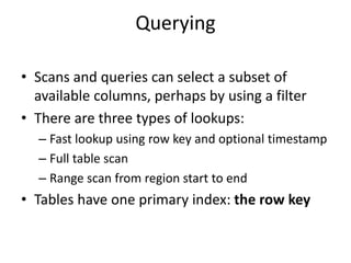 Querying
• Scans and queries can select a subset of
available columns, perhaps by using a filter
• There are three types of lookups:
– Fast lookup using row key and optional timestamp
– Full table scan
– Range scan from region start to end
• Tables have one primary index: the row key
 