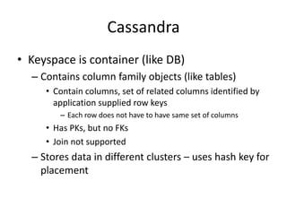 Cassandra
• Keyspace is container (like DB)
– Contains column family objects (like tables)
• Contain columns, set of related columns identified by
application supplied row keys
– Each row does not have to have same set of columns
• Has PKs, but no FKs
• Join not supported
– Stores data in different clusters – uses hash key for
placement
 
