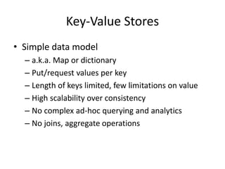 Key-Value Stores
• Simple data model
– a.k.a. Map or dictionary
– Put/request values per key
– Length of keys limited, few limitations on value
– High scalability over consistency
– No complex ad-hoc querying and analytics
– No joins, aggregate operations
 