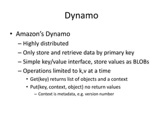 Dynamo
• Amazon’s Dynamo
– Highly distributed
– Only store and retrieve data by primary key
– Simple key/value interface, store values as BLOBs
– Operations limited to k,v at a time
• Get(key) returns list of objects and a context
• Put(key, context, object) no return values
– Context is metadata, e.g. version number
 