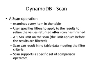 DynamoDB - Scan
• A Scan operation
– examines every item in the table
– User specifies filters to apply to the results to
refine the values returned after scan has finished
– A 1 MB limit on the scan (the limit applies before
the results are filtered)
– Scan can result in no table data meeting the filter
criteria.
– Scan supports a specific set of comparison
operators
 