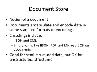 Document Store
• Notion of a document
• Documents encapsulate and encode data in
some standard formats or encodings
• Encodings include:
– JSON and XML
– binary forms like BSON, PDF and Microsoft Office
documents
• Good for semi-structured data, but OK for
unstructured, structured
 