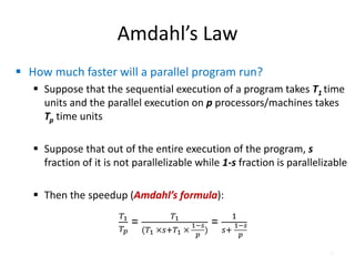 Amdahl’s Law
 How much faster will a parallel program run?
 Suppose that the sequential execution of a program takes T1 time
units and the parallel execution on p processors/machines takes
Tp time units
 Suppose that out of the entire execution of the program, s
fraction of it is not parallelizable while 1-s fraction is parallelizable
 Then the speedup (Amdahl’s formula):
6
 
