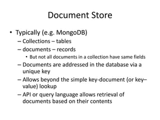 Document Store
• Typically (e.g. MongoDB)
– Collections – tables
– documents – records
• But not all documents in a collection have same fields
– Documents are addressed in the database via a
unique key
– Allows beyond the simple key-document (or key–
value) lookup
– API or query language allows retrieval of
documents based on their contents
 