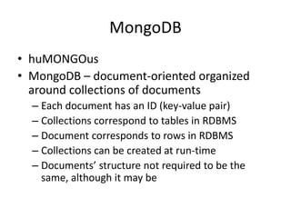 MongoDB
• huMONGOus
• MongoDB – document-oriented organized
around collections of documents
– Each document has an ID (key-value pair)
– Collections correspond to tables in RDBMS
– Document corresponds to rows in RDBMS
– Collections can be created at run-time
– Documents’ structure not required to be the
same, although it may be
 