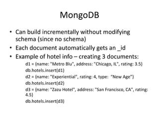 MongoDB
• Can build incrementally without modifying
schema (since no schema)
• Each document automatically gets an _id
• Example of hotel info – creating 3 documents:
d1 = {name: "Metro Blu", address: "Chicago, IL", rating: 3.5}
db.hotels.insert(d1)
d2 = {name: "Experiential", rating: 4, type: “New Age”}
db.hotels.insert(d2)
d3 = {name: "Zazu Hotel", address: "San Francisco, CA", rating:
4.5}
db.hotels.insert(d3)
 