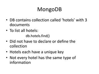 MongoDB
• DB contains collection called ‘hotels’ with 3
documents
• To list all hotels:
db.hotels.find()
• Did not have to declare or define the
collection
• Hotels each have a unique key
• Not every hotel has the same type of
information
 