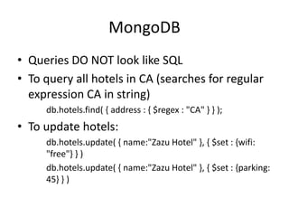 MongoDB
• Queries DO NOT look like SQL
• To query all hotels in CA (searches for regular
expression CA in string)
db.hotels.find( { address : { $regex : "CA" } } );
• To update hotels:
db.hotels.update( { name:"Zazu Hotel" }, { $set : {wifi:
"free"} } )
db.hotels.update( { name:"Zazu Hotel" }, { $set : {parking:
45} } )
 
