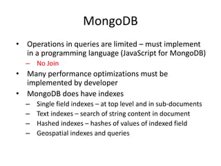 MongoDB
• Operations in queries are limited – must implement
in a programming language (JavaScript for MongoDB)
– No Join
• Many performance optimizations must be
implemented by developer
• MongoDB does have indexes
– Single field indexes – at top level and in sub-documents
– Text indexes – search of string content in document
– Hashed indexes – hashes of values of indexed field
– Geospatial indexes and queries
 
