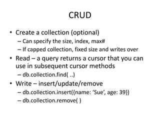 CRUD
• Create a collection (optional)
– Can specify the size, index, max#
– If capped collection, fixed size and writes over
• Read – a query returns a cursor that you can
use in subsequent cursor methods
– db.collection.find( ..)
• Write – insert/update/remove
– db.collection.insert({name: ‘Sue’, age: 39})
– db.collection.remove( )
 