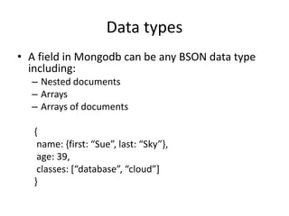 Data types
• A field in Mongodb can be any BSON data type
including:
– Nested documents
– Arrays
– Arrays of documents
{
name: {first: “Sue”, last: “Sky”},
age: 39,
classes: [“database”, “cloud”]
}
 