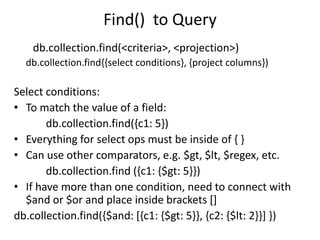 Find() to Query
db.collection.find(<criteria>, <projection>)
db.collection.find{{select conditions}, {project columns})
Select conditions:
• To match the value of a field:
db.collection.find({c1: 5})
• Everything for select ops must be inside of { }
• Can use other comparators, e.g. $gt, $lt, $regex, etc.
db.collection.find ({c1: {$gt: 5}})
• If have more than one condition, need to connect with
$and or $or and place inside brackets []
db.collection.find({$and: [{c1: {$gt: 5}}, {c2: {$lt: 2}}] })
 