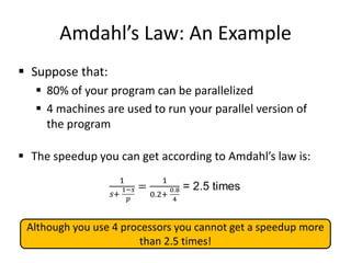 Amdahl’s Law: An Example
 Suppose that:
 80% of your program can be parallelized
 4 machines are used to run your parallel version of
the program
 The speedup you can get according to Amdahl’s law is:
7
Although you use 4 processors you cannot get a speedup more
than 2.5 times!
 