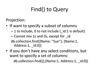 Find() to Query
Projection:
• If want to specify a subset of columns
– 1 to include, 0 to not include (_id:1 is default)
– Cannot mix 1s and 0s, except for _id
db.collection.find({Name: “Sue”}, {Name:1,
Address:1, _id:0})
• If you don’t have any select conditions, but
want to specify a set of columns:
db.collection.find({},{Name:1, Address:1, _id:0})
 