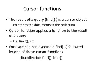 Cursor functions
• The result of a query (find() ) is a cursor object
– Pointer to the documents in the collection
• Cursor function applies a function to the result
of a query
– E.g. limit(), etc.
• For example, can execute a find(…) followed
by one of these cursor functions
db.collection.find().limit()
 