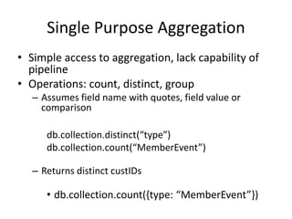 Single Purpose Aggregation
• Simple access to aggregation, lack capability of
pipeline
• Operations: count, distinct, group
– Assumes field name with quotes, field value or
comparison
db.collection.distinct(“type”)
db.collection.count(“MemberEvent”)
– Returns distinct custIDs
• db.collection.count({type: “MemberEvent”})
 