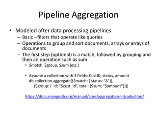 Pipeline Aggregation
• Modeled after data processing pipelines
– Basic --filters that operate like queries
– Operations to group and sort documents, arrays or arrays of
documents
– The first step (optional) is a match, followed by grouping and
then an operation such as sum
• $match, $group, $sum (etc.)
• Assume a collection with 3 fields: CustID, status, amount
db.collection.aggregate({$match: { status: “A”}},
{$group: {_id: “$cust_id”, total: {$sum: “$amount”}}})
https://docs.mongodb.org/manual/core/aggregation-introduction/
 