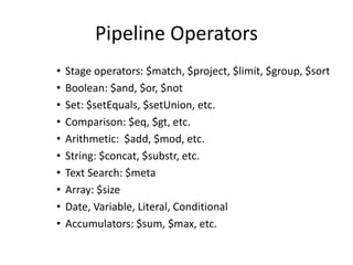 Pipeline Operators
• Stage operators: $match, $project, $limit, $group, $sort
• Boolean: $and, $or, $not
• Set: $setEquals, $setUnion, etc.
• Comparison: $eq, $gt, etc.
• Arithmetic: $add, $mod, etc.
• String: $concat, $substr, etc.
• Text Search: $meta
• Array: $size
• Date, Variable, Literal, Conditional
• Accumulators: $sum, $max, etc.
 