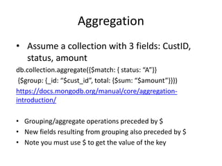 Aggregation
• Assume a collection with 3 fields: CustID,
status, amount
db.collection.aggregate({$match: { status: “A”}}
{$group: {_id: “$cust_id”, total: {$sum: “$amount”}}})
https://docs.mongodb.org/manual/core/aggregation-
introduction/
• Grouping/aggregate operations preceded by $
• New fields resulting from grouping also preceded by $
• Note you must use $ to get the value of the key
 