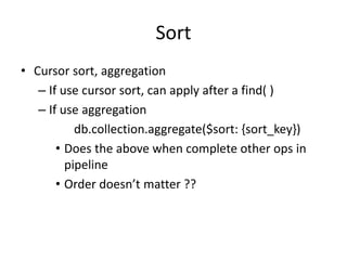 Sort
• Cursor sort, aggregation
– If use cursor sort, can apply after a find( )
– If use aggregation
db.collection.aggregate($sort: {sort_key})
• Does the above when complete other ops in
pipeline
• Order doesn’t matter ??
 