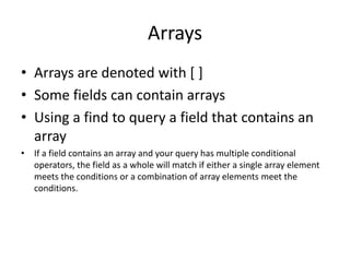 Arrays
• Arrays are denoted with [ ]
• Some fields can contain arrays
• Using a find to query a field that contains an
array
• If a field contains an array and your query has multiple conditional
operators, the field as a whole will match if either a single array element
meets the conditions or a combination of array elements meet the
conditions.
 