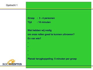 Groep :  3 - 4 personen Tijd : 10 minuten Wat hebben wij nodig  om onze rollen goed te kunnen uitvoeren?  En van wie? -  -  - - Plenair terugkoppeling: 5 minuten per groep Opdracht 1 