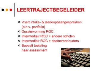 LEERTRAJECTBEGELEIDER Voert intake- & leerloopbaangesprekken  (a.h.v. portfolio) Dossiervorming ROC Intermediair ROC + andere scholen Intermediair ROC + deelnemer/ouders Bepaalt toelating  naar assessment 
