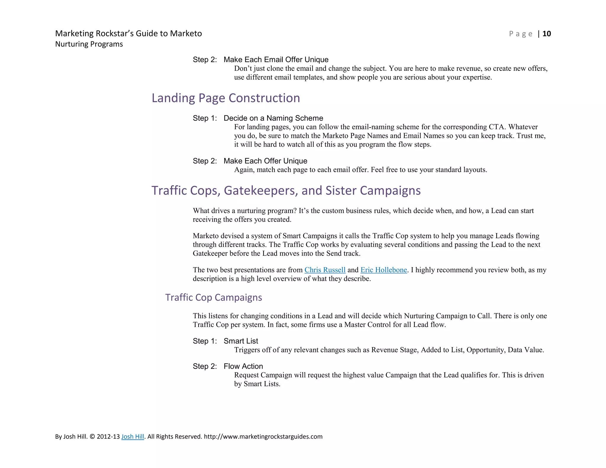 Marketing Rockstar’s Guide to Marketo

P a g e | 10

Nurturing Programs
Step 2: Make Each Email Offer Unique
Don’t just clone the email and change the subject. You are here to make revenue, so create new offers,
use different email templates, and show people you are serious about your expertise.

Landing Page Construction
Step 1: Decide on a Naming Scheme
For landing pages, you can follow the email-naming scheme for the corresponding CTA. Whatever
you do, be sure to match the Marketo Page Names and Email Names so you can keep track. Trust me,
it will be hard to watch all of this as you program the flow steps.
Step 2: Make Each Offer Unique
Again, match each page to each email offer. Feel free to use your standard layouts.

Traffic Cops, Gatekeepers, and Sister Campaigns
What drives a nurturing program? It’s the custom business rules, which decide when, and how, a Lead can start
receiving the offers you created.
Marketo devised a system of Smart Campaigns it calls the Traffic Cop system to help you manage Leads flowing
through different tracks. The Traffic Cop works by evaluating several conditions and passing the Lead to the next
Gatekeeper before the Lead moves into the Send track.
The two best presentations are from Chris Russell and Eric Hollebone. I highly recommend you review both, as my
description is a high level overview of what they describe.

Traffic Cop Campaigns
This listens for changing conditions in a Lead and will decide which Nurturing Campaign to Call. There is only one
Traffic Cop per system. In fact, some firms use a Master Control for all Lead flow.
Step 1: Smart List
Triggers off of any relevant changes such as Revenue Stage, Added to List, Opportunity, Data Value.
Step 2: Flow Action
Request Campaign will request the highest value Campaign that the Lead qualifies for. This is driven
by Smart Lists.

By Josh Hill. © 2012-13 Josh Hill. All Rights Reserved. http://www.marketingrockstarguides.com

 