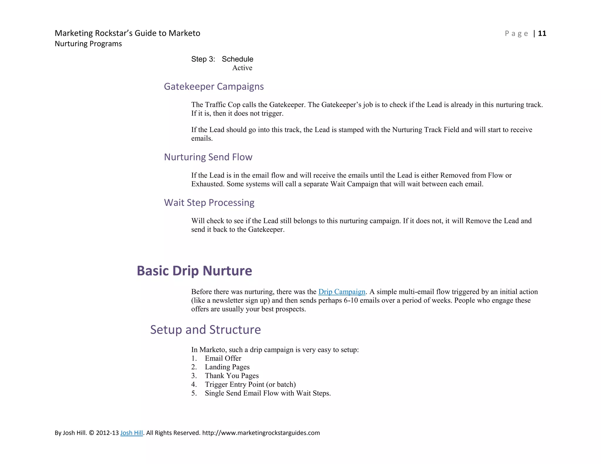 Marketing Rockstar’s Guide to Marketo

P a g e | 11

Nurturing Programs
Step 3: Schedule
Active

Gatekeeper Campaigns
The Traffic Cop calls the Gatekeeper. The Gatekeeper’s job is to check if the Lead is already in this nurturing track.
If it is, then it does not trigger.
If the Lead should go into this track, the Lead is stamped with the Nurturing Track Field and will start to receive
emails.

Nurturing Send Flow
If the Lead is in the email flow and will receive the emails until the Lead is either Removed from Flow or
Exhausted. Some systems will call a separate Wait Campaign that will wait between each email.

Wait Step Processing
Will check to see if the Lead still belongs to this nurturing campaign. If it does not, it will Remove the Lead and
send it back to the Gatekeeper.

Basic Drip Nurture
Before there was nurturing, there was the Drip Campaign. A simple multi-email flow triggered by an initial action
(like a newsletter sign up) and then sends perhaps 6-10 emails over a period of weeks. People who engage these
offers are usually your best prospects.

Setup and Structure
In Marketo, such a drip campaign is very easy to setup:
1. Email Offer
2. Landing Pages
3. Thank You Pages
4. Trigger Entry Point (or batch)
5. Single Send Email Flow with Wait Steps.

By Josh Hill. © 2012-13 Josh Hill. All Rights Reserved. http://www.marketingrockstarguides.com

 