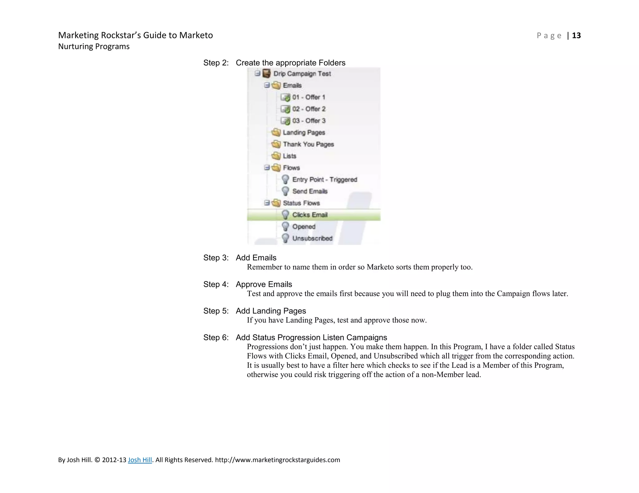 Marketing Rockstar’s Guide to Marketo

P a g e | 13

Nurturing Programs
Step 2: Create the appropriate Folders

Step 3: Add Emails
Remember to name them in order so Marketo sorts them properly too.
Step 4: Approve Emails
Test and approve the emails first because you will need to plug them into the Campaign flows later.
Step 5: Add Landing Pages
If you have Landing Pages, test and approve those now.
Step 6: Add Status Progression Listen Campaigns
Progressions don’t just happen. You make them happen. In this Program, I have a folder called Status
Flows with Clicks Email, Opened, and Unsubscribed which all trigger from the corresponding action.
It is usually best to have a filter here which checks to see if the Lead is a Member of this Program,
otherwise you could risk triggering off the action of a non-Member lead.

By Josh Hill. © 2012-13 Josh Hill. All Rights Reserved. http://www.marketingrockstarguides.com

 