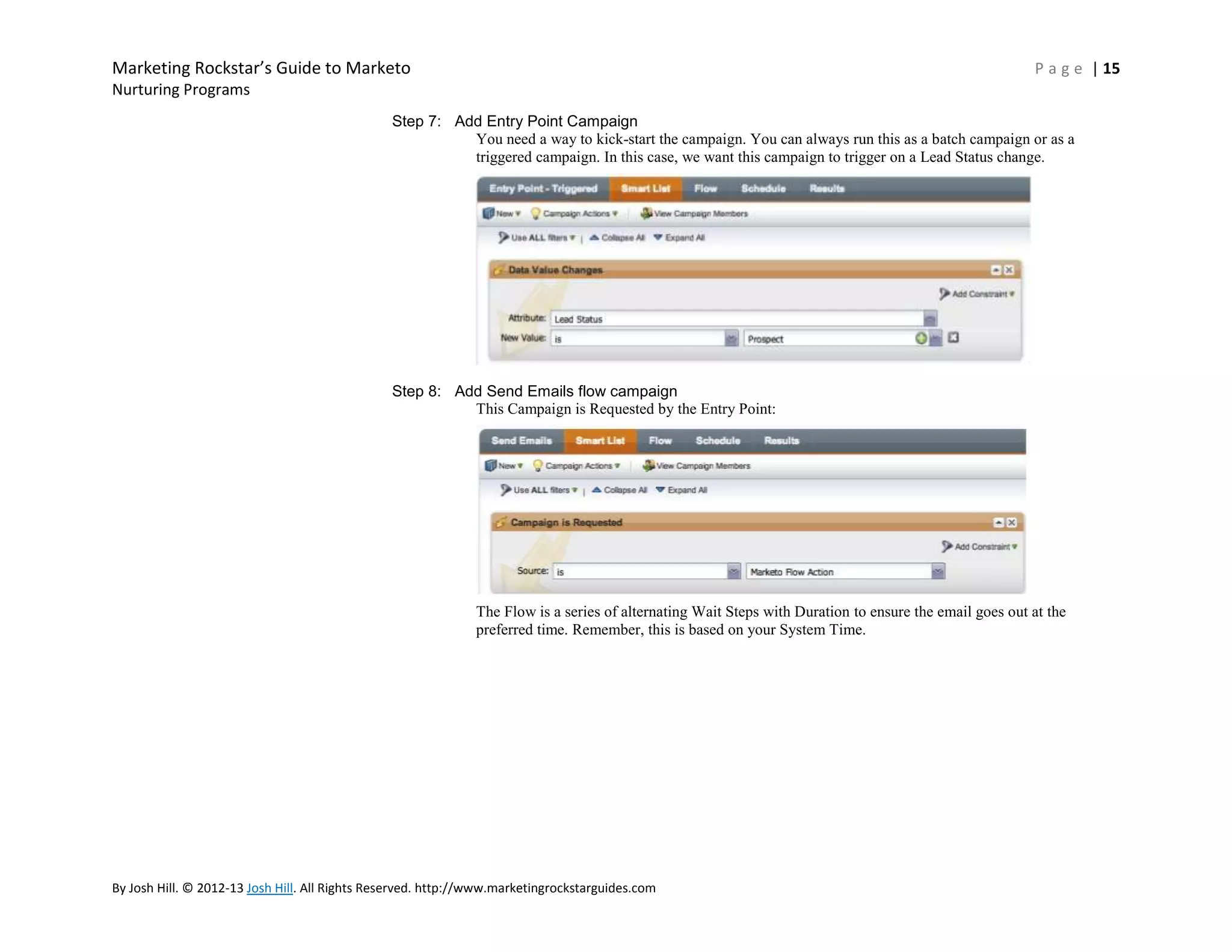 Marketing Rockstar’s Guide to Marketo

P a g e | 15

Nurturing Programs
Step 7: Add Entry Point Campaign
You need a way to kick-start the campaign. You can always run this as a batch campaign or as a
triggered campaign. In this case, we want this campaign to trigger on a Lead Status change.

Step 8: Add Send Emails flow campaign
This Campaign is Requested by the Entry Point:

The Flow is a series of alternating Wait Steps with Duration to ensure the email goes out at the
preferred time. Remember, this is based on your System Time.

By Josh Hill. © 2012-13 Josh Hill. All Rights Reserved. http://www.marketingrockstarguides.com

 