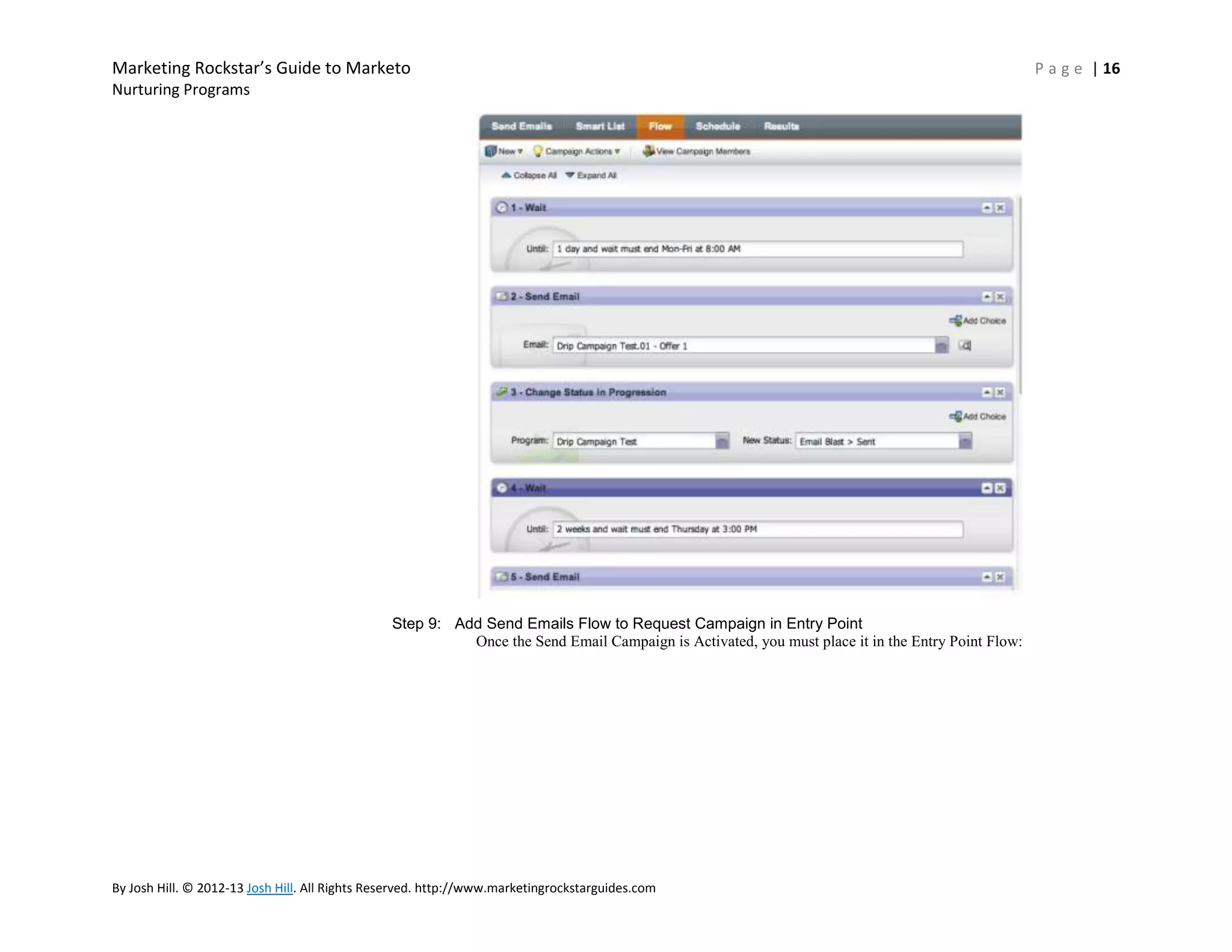 Marketing Rockstar’s Guide to Marketo
Nurturing Programs

Step 9: Add Send Emails Flow to Request Campaign in Entry Point
Once the Send Email Campaign is Activated, you must place it in the Entry Point Flow:

By Josh Hill. © 2012-13 Josh Hill. All Rights Reserved. http://www.marketingrockstarguides.com

P a g e | 16

 