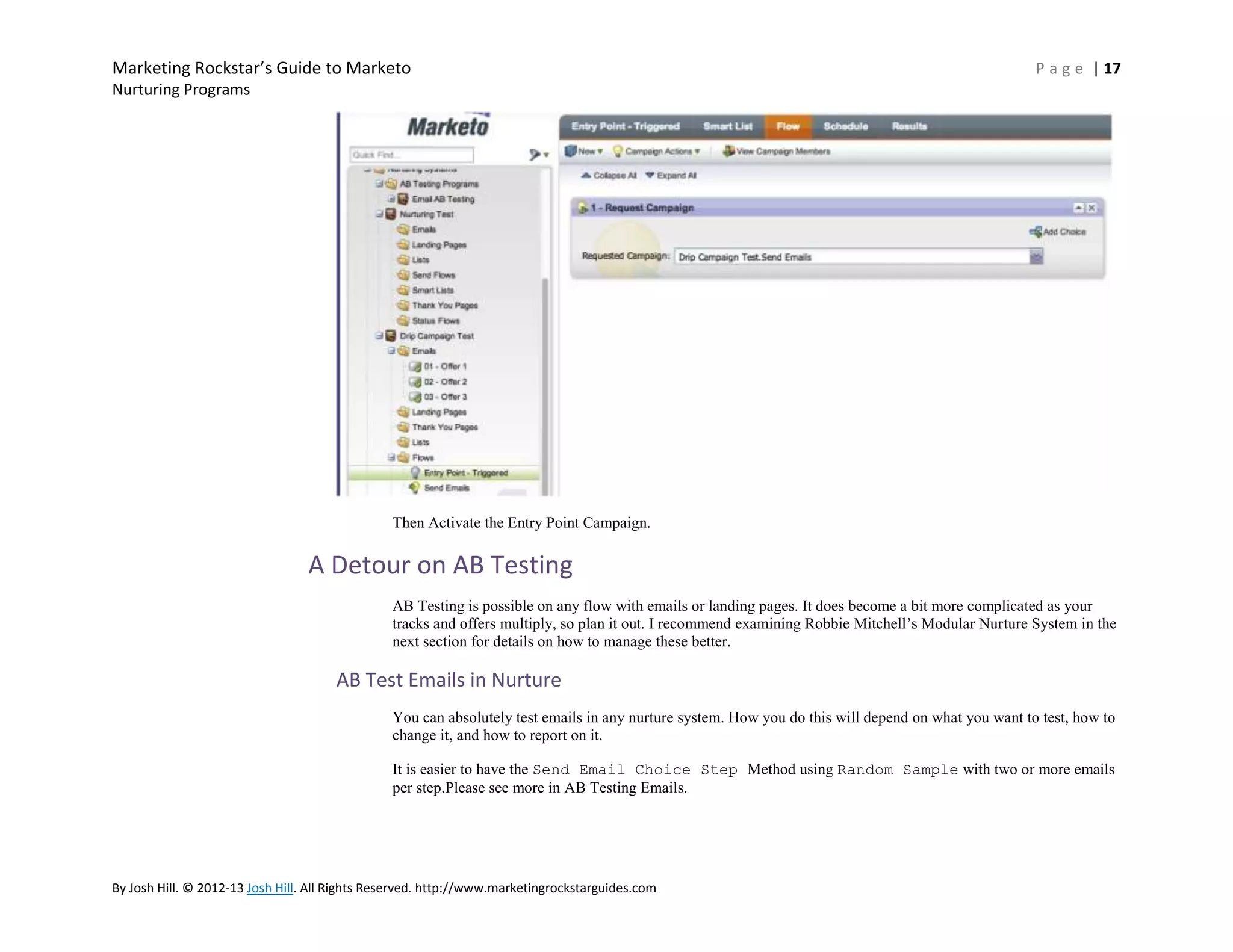 Marketing Rockstar’s Guide to Marketo

P a g e | 17

Nurturing Programs

Then Activate the Entry Point Campaign.

A Detour on AB Testing
AB Testing is possible on any flow with emails or landing pages. It does become a bit more complicated as your
tracks and offers multiply, so plan it out. I recommend examining Robbie Mitchell’s Modular Nurture System in the
next section for details on how to manage these better.

AB Test Emails in Nurture
You can absolutely test emails in any nurture system. How you do this will depend on what you want to test, how to
change it, and how to report on it.
It is easier to have the Send Email Choice Step Method using Random Sample with two or more emails
per step.Please see more in AB Testing Emails.

By Josh Hill. © 2012-13 Josh Hill. All Rights Reserved. http://www.marketingrockstarguides.com

 