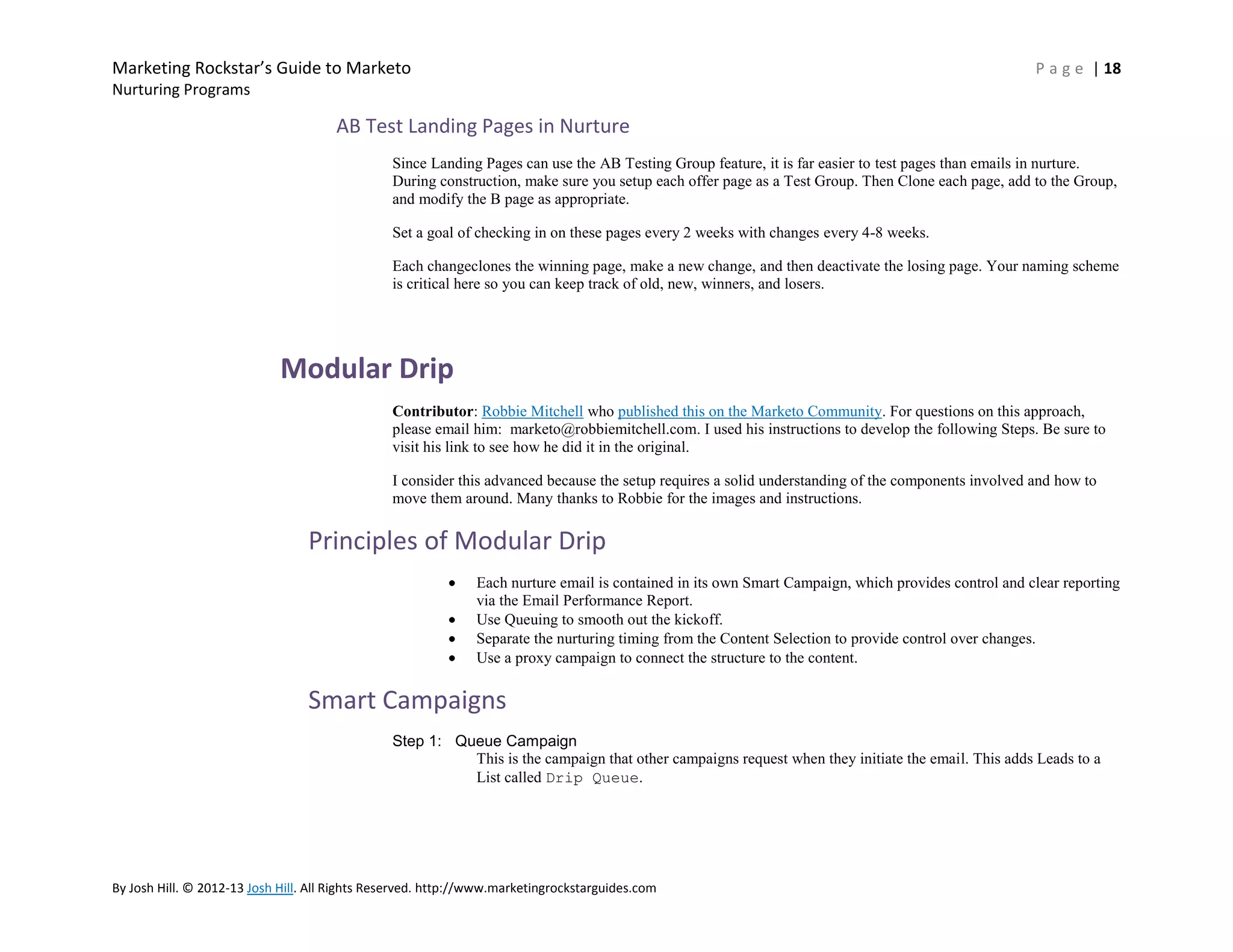 Marketing Rockstar’s Guide to Marketo

P a g e | 18

Nurturing Programs

AB Test Landing Pages in Nurture
Since Landing Pages can use the AB Testing Group feature, it is far easier to test pages than emails in nurture.
During construction, make sure you setup each offer page as a Test Group. Then Clone each page, add to the Group,
and modify the B page as appropriate.
Set a goal of checking in on these pages every 2 weeks with changes every 4-8 weeks.
Each changeclones the winning page, make a new change, and then deactivate the losing page. Your naming scheme
is critical here so you can keep track of old, new, winners, and losers.

Modular Drip
Contributor: Robbie Mitchell who published this on the Marketo Community. For questions on this approach,
please email him: marketo@robbiemitchell.com. I used his instructions to develop the following Steps. Be sure to
visit his link to see how he did it in the original.
I consider this advanced because the setup requires a solid understanding of the components involved and how to
move them around. Many thanks to Robbie for the images and instructions.

Principles of Modular Drip
Each nurture email is contained in its own Smart Campaign, which provides control and clear reporting
via the Email Performance Report.
Use Queuing to smooth out the kickoff.
Separate the nurturing timing from the Content Selection to provide control over changes.
Use a proxy campaign to connect the structure to the content.

Smart Campaigns
Step 1: Queue Campaign
This is the campaign that other campaigns request when they initiate the email. This adds Leads to a
List called Drip Queue.

By Josh Hill. © 2012-13 Josh Hill. All Rights Reserved. http://www.marketingrockstarguides.com

 