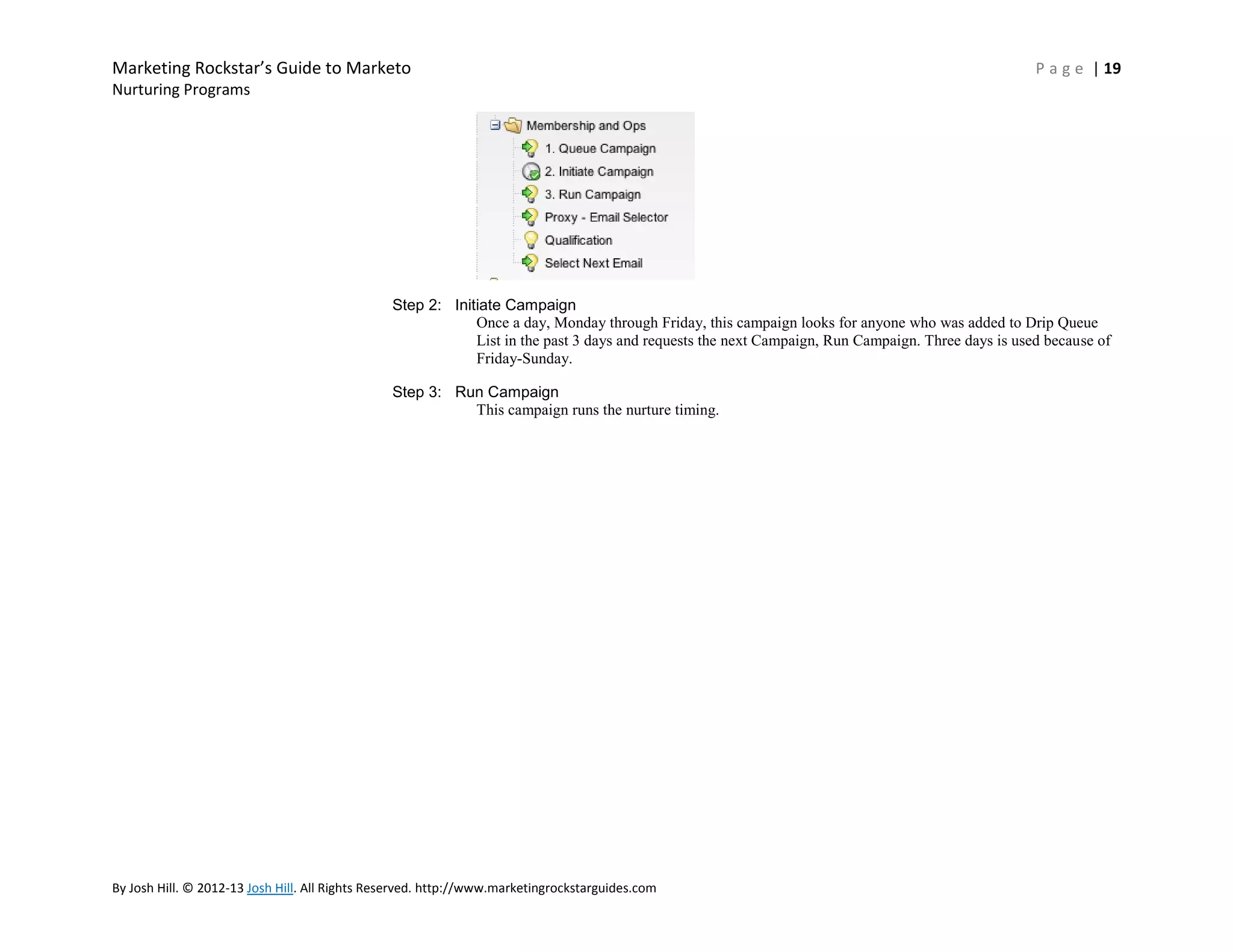Marketing Rockstar’s Guide to Marketo

P a g e | 19

Nurturing Programs

Step 2: Initiate Campaign
Once a day, Monday through Friday, this campaign looks for anyone who was added to Drip Queue
List in the past 3 days and requests the next Campaign, Run Campaign. Three days is used because of
Friday-Sunday.
Step 3: Run Campaign
This campaign runs the nurture timing.

By Josh Hill. © 2012-13 Josh Hill. All Rights Reserved. http://www.marketingrockstarguides.com

 