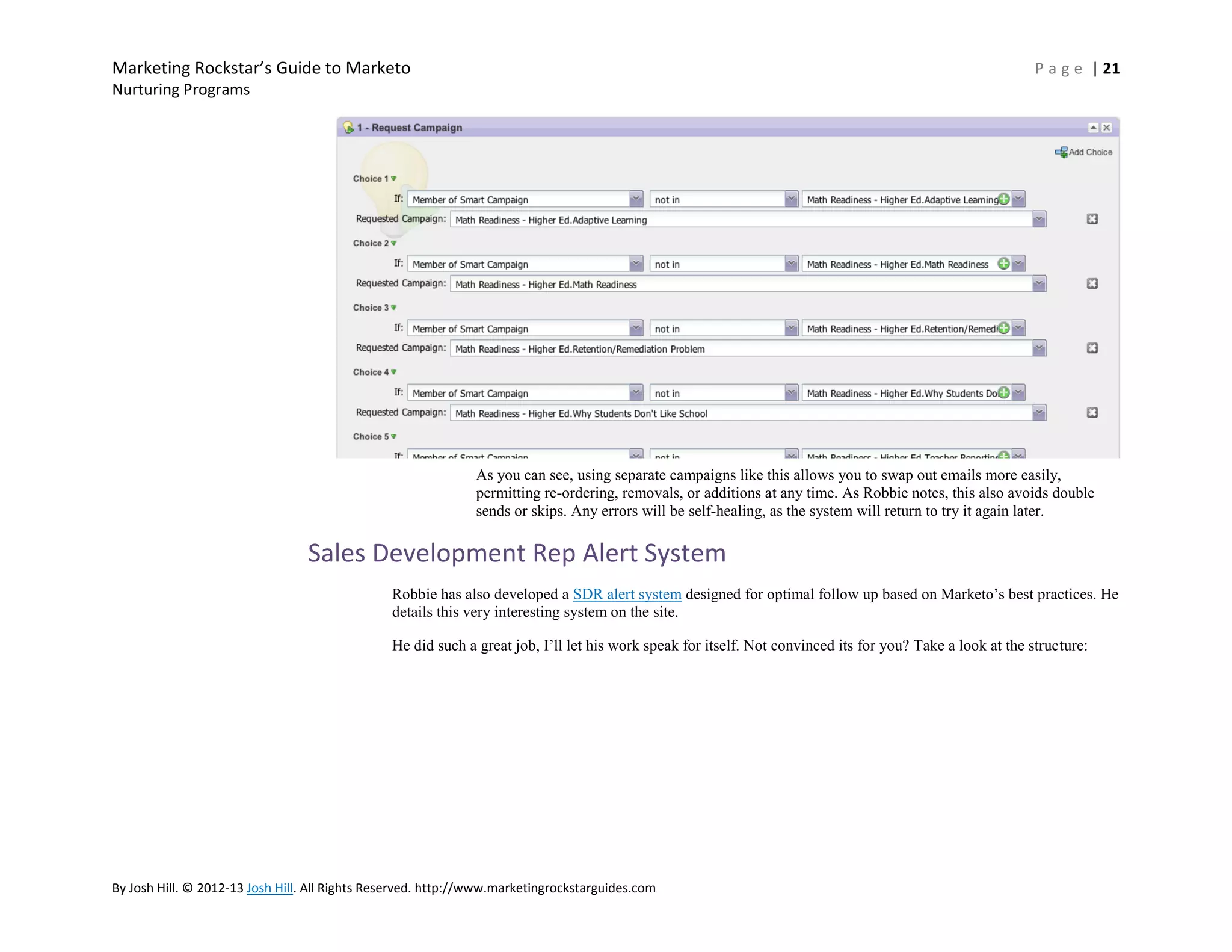Marketing Rockstar’s Guide to Marketo

P a g e | 21

Nurturing Programs

As you can see, using separate campaigns like this allows you to swap out emails more easily,
permitting re-ordering, removals, or additions at any time. As Robbie notes, this also avoids double
sends or skips. Any errors will be self-healing, as the system will return to try it again later.

Sales Development Rep Alert System
Robbie has also developed a SDR alert system designed for optimal follow up based on Marketo’s best practices. He
details this very interesting system on the site.
He did such a great job, I’ll let his work speak for itself. Not convinced its for you? Take a look at the structure:

By Josh Hill. © 2012-13 Josh Hill. All Rights Reserved. http://www.marketingrockstarguides.com

 