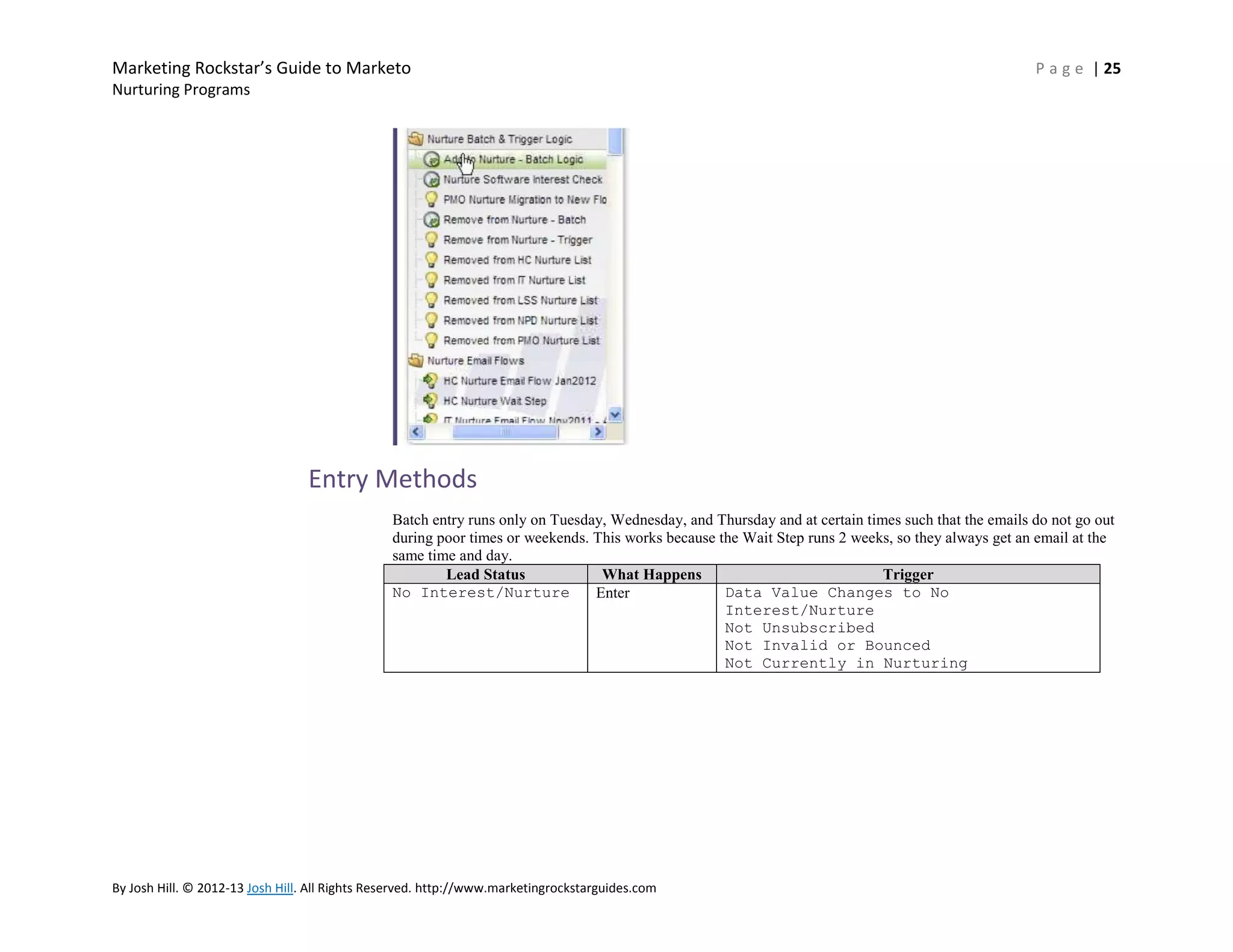 Marketing Rockstar’s Guide to Marketo

P a g e | 25

Nurturing Programs

Entry Methods
Batch entry runs only on Tuesday, Wednesday, and Thursday and at certain times such that the emails do not go out
during poor times or weekends. This works because the Wait Step runs 2 weeks, so they always get an email at the
same time and day.
Lead Status
What Happens
Trigger
No Interest/Nurture
Data Value Changes to No
Enter
Interest/Nurture
Not Unsubscribed
Not Invalid or Bounced
Not Currently in Nurturing

By Josh Hill. © 2012-13 Josh Hill. All Rights Reserved. http://www.marketingrockstarguides.com

 
