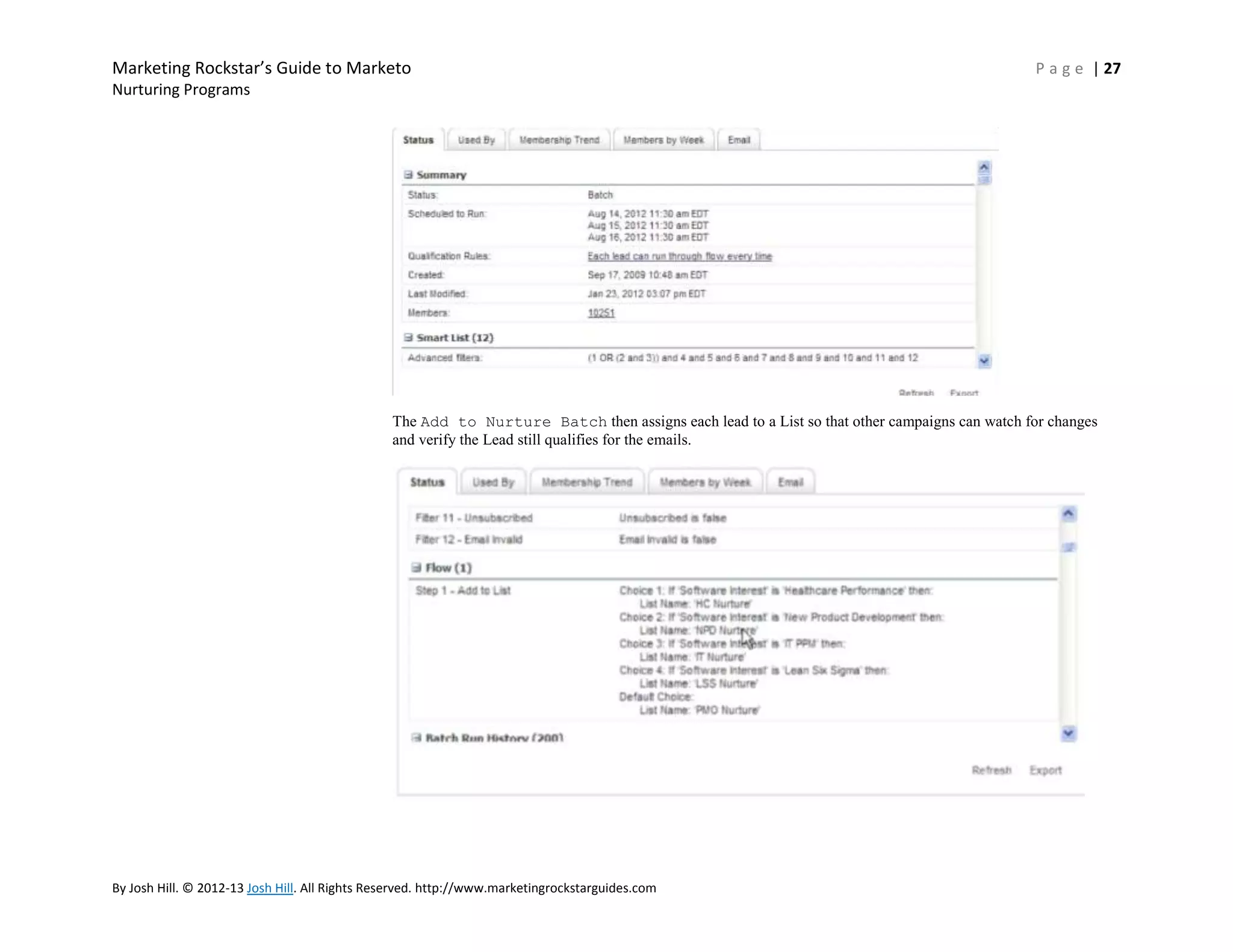Marketing Rockstar’s Guide to Marketo

P a g e | 27

Nurturing Programs

The Add to Nurture Batch then assigns each lead to a List so that other campaigns can watch for changes
and verify the Lead still qualifies for the emails.

By Josh Hill. © 2012-13 Josh Hill. All Rights Reserved. http://www.marketingrockstarguides.com

 