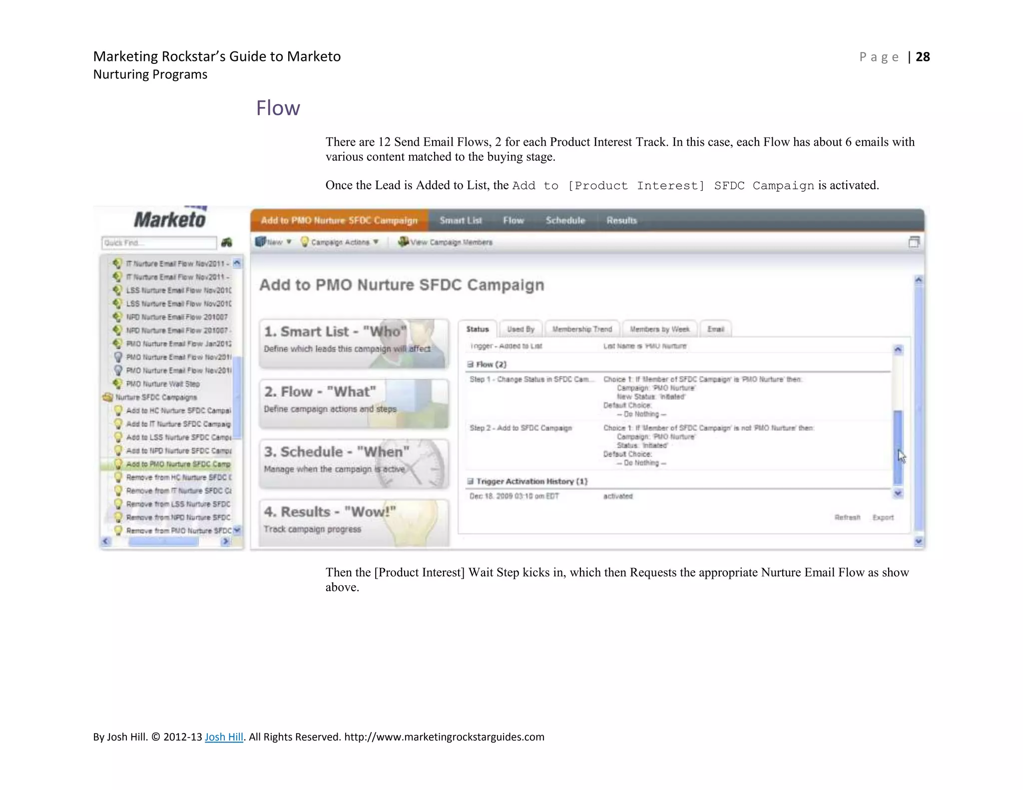 Marketing Rockstar’s Guide to Marketo

P a g e | 28

Nurturing Programs

Flow
There are 12 Send Email Flows, 2 for each Product Interest Track. In this case, each Flow has about 6 emails with
various content matched to the buying stage.
Once the Lead is Added to List, the Add to [Product Interest] SFDC Campaign is activated.

Then the [Product Interest] Wait Step kicks in, which then Requests the appropriate Nurture Email Flow as show
above.

By Josh Hill. © 2012-13 Josh Hill. All Rights Reserved. http://www.marketingrockstarguides.com

 