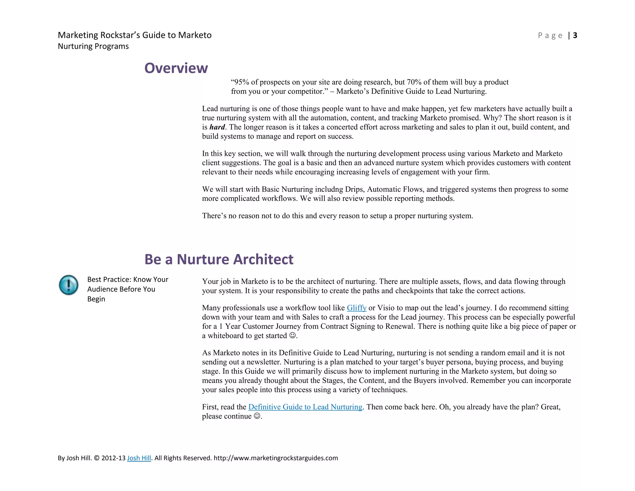 Marketing Rockstar’s Guide to Marketo

Page |3

Nurturing Programs

Overview
―95% of prospects on your site are doing research, but 70% of them will buy a product
from you or your competitor.‖ – Marketo’s Definitive Guide to Lead Nurturing.
Lead nurturing is one of those things people want to have and make happen, yet few marketers have actually built a
true nurturing system with all the automation, content, and tracking Marketo promised. Why? The short reason is it
is hard. The longer reason is it takes a concerted effort across marketing and sales to plan it out, build content, and
build systems to manage and report on success.
In this key section, we will walk through the nurturing development process using various Marketo and Marketo
client suggestions. The goal is a basic and then an advanced nurture system which provides customers with content
relevant to their needs while encouraging increasing levels of engagement with your firm.
We will start with Basic Nurturing includng Drips, Automatic Flows, and triggered systems then progress to some
more complicated workflows. We will also review possible reporting methods.
There’s no reason not to do this and every reason to setup a proper nurturing system.

Be a Nurture Architect
Best Practice: Know Your
Audience Before You
Begin

Your job in Marketo is to be the architect of nurturing. There are multiple assets, flows, and data flowing through
your system. It is your responsibility to create the paths and checkpoints that take the correct actions.
Many professionals use a workflow tool like Gliffy or Visio to map out the lead’s journey. I do recommend sitting
down with your team and with Sales to craft a process for the Lead journey. This process can be especially powerful
for a 1 Year Customer Journey from Contract Signing to Renewal. There is nothing quite like a big piece of paper or
a whiteboard to get started .
As Marketo notes in its Definitive Guide to Lead Nurturing, nurturing is not sending a random email and it is not
sending out a newsletter. Nurturing is a plan matched to your target’s buyer persona, buying process, and buying
stage. In this Guide we will primarily discuss how to implement nurturing in the Marketo system, but doing so
means you already thought about the Stages, the Content, and the Buyers involved. Remember you can incorporate
your sales people into this process using a variety of techniques.
First, read the Definitive Guide to Lead Nurturing. Then come back here. Oh, you already have the plan? Great,
please continue .

By Josh Hill. © 2012-13 Josh Hill. All Rights Reserved. http://www.marketingrockstarguides.com

 