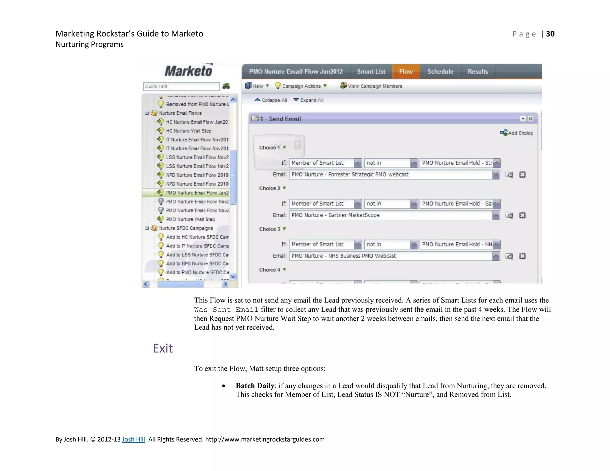 Marketing Rockstar’s Guide to Marketo

P a g e | 30

Nurturing Programs

This Flow is set to not send any email the Lead previously received. A series of Smart Lists for each email uses the
Was Sent Email filter to collect any Lead that was previously sent the email in the past 4 weeks. The Flow will
then Request PMO Nurture Wait Step to wait another 2 weeks between emails, then send the next email that the
Lead has not yet received.

Exit
To exit the Flow, Matt setup three options:
Batch Daily: if any changes in a Lead would disqualify that Lead from Nurturing, they are removed.
This checks for Member of List, Lead Status IS NOT ―Nurture‖, and Removed from List.

By Josh Hill. © 2012-13 Josh Hill. All Rights Reserved. http://www.marketingrockstarguides.com

 