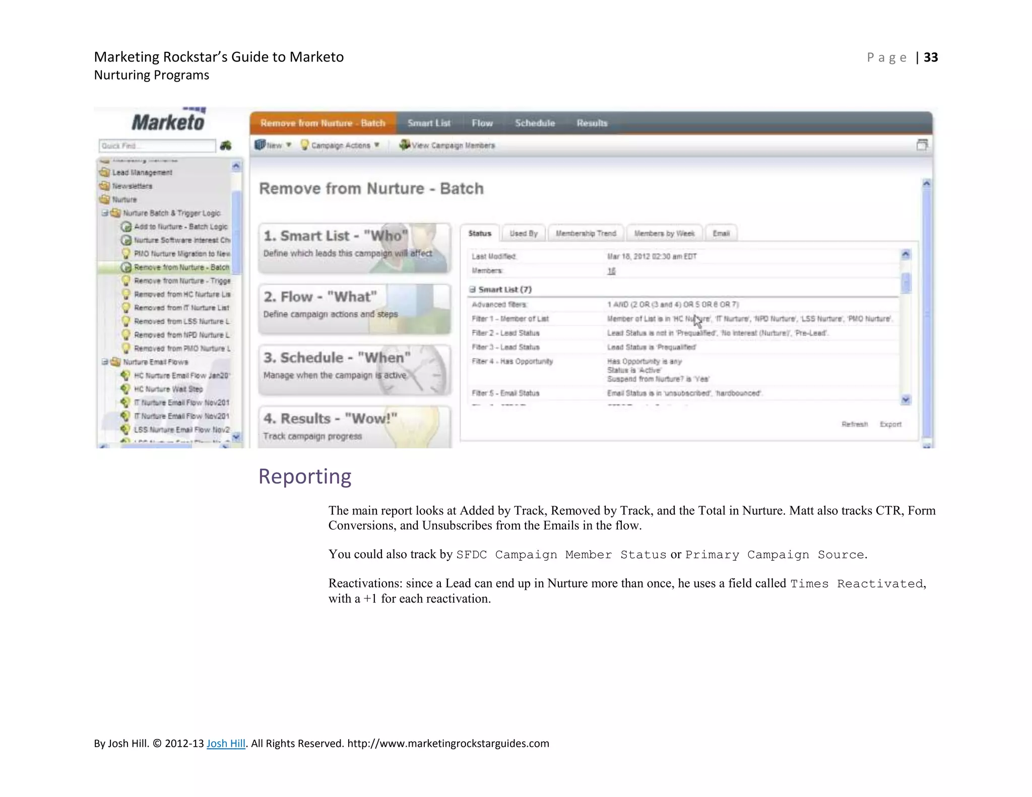 Marketing Rockstar’s Guide to Marketo

P a g e | 33

Nurturing Programs

Reporting
The main report looks at Added by Track, Removed by Track, and the Total in Nurture. Matt also tracks CTR, Form
Conversions, and Unsubscribes from the Emails in the flow.
You could also track by SFDC Campaign Member Status or Primary Campaign Source.
Reactivations: since a Lead can end up in Nurture more than once, he uses a field called Times Reactivated,
with a +1 for each reactivation.

By Josh Hill. © 2012-13 Josh Hill. All Rights Reserved. http://www.marketingrockstarguides.com

 