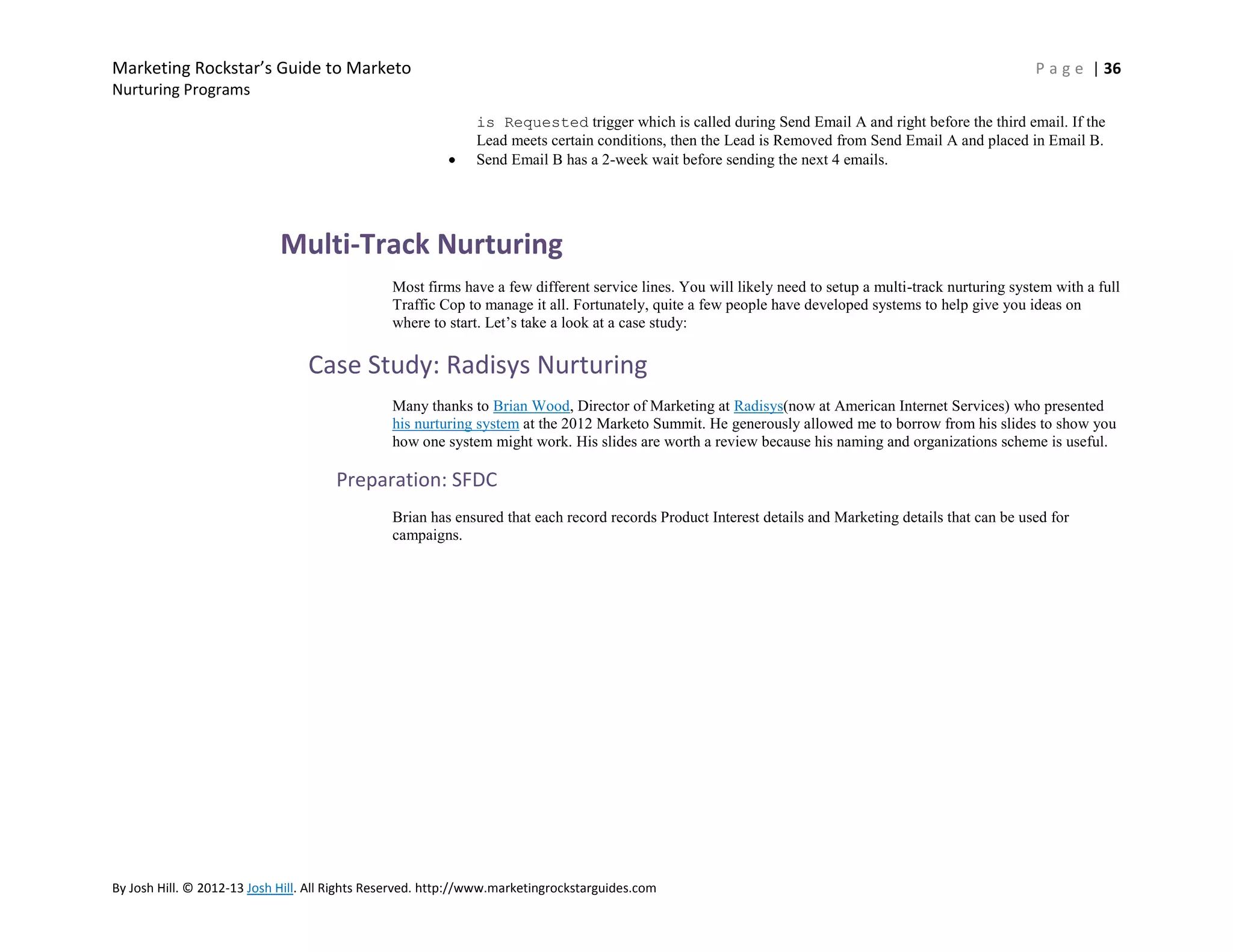 Marketing Rockstar’s Guide to Marketo

P a g e | 36

Nurturing Programs
is Requested trigger which is called during Send Email A and right before the third email. If the
Lead meets certain conditions, then the Lead is Removed from Send Email A and placed in Email B.
Send Email B has a 2-week wait before sending the next 4 emails.

Multi-Track Nurturing
Most firms have a few different service lines. You will likely need to setup a multi-track nurturing system with a full
Traffic Cop to manage it all. Fortunately, quite a few people have developed systems to help give you ideas on
where to start. Let’s take a look at a case study:

Case Study: Radisys Nurturing
Many thanks to Brian Wood, Director of Marketing at Radisys(now at American Internet Services) who presented
his nurturing system at the 2012 Marketo Summit. He generously allowed me to borrow from his slides to show you
how one system might work. His slides are worth a review because his naming and organizations scheme is useful.

Preparation: SFDC
Brian has ensured that each record records Product Interest details and Marketing details that can be used for
campaigns.

By Josh Hill. © 2012-13 Josh Hill. All Rights Reserved. http://www.marketingrockstarguides.com

 